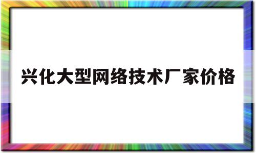 兴化大型网络技术厂家价格(兴化大型网络技术厂家价格排名)