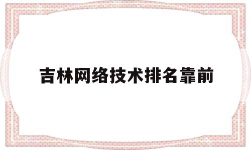 吉林网络技术排名靠前(吉林网络技术排名靠前的大学)