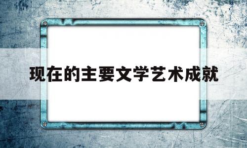 现在的主要文学艺术成就(现在的主要文学艺术成就有哪些)