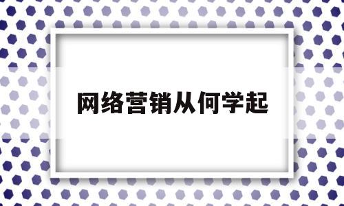 网络营销从何学起(网络营销主要学些什么)