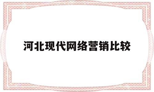 河北现代网络营销比较(河北现代网络营销比较好的企业)