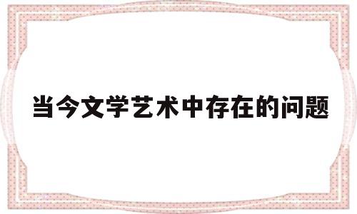 当今文学艺术中存在的问题(现今文艺创作中,存在着哪些问题)