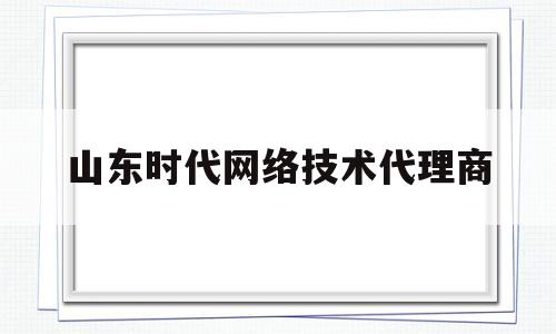 山东时代网络技术代理商(山东时代招标有限公司官网)