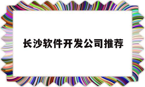 长沙软件开发公司推荐(长沙软件开发公司都集中在哪儿)