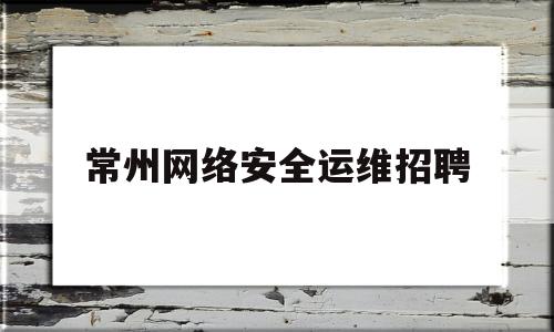 常州网络安全运维招聘(常州网络安全运维招聘网)