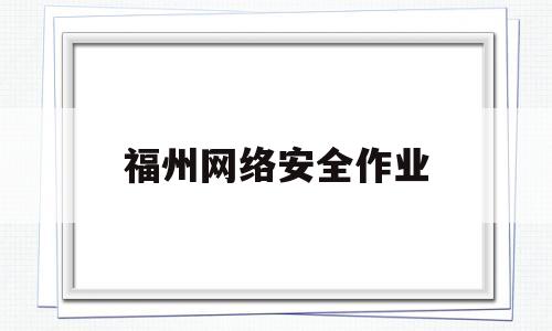 福州网络安全作业(福建省网络安全作业)