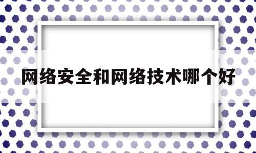 网络安全和网络技术哪个好(网络安全和网络技术哪个好找工作)