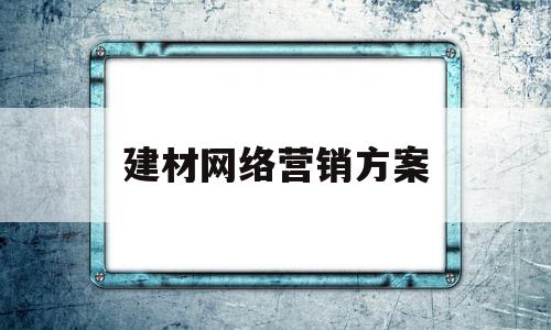 建材网络营销方案(建材最新线上营销模式)