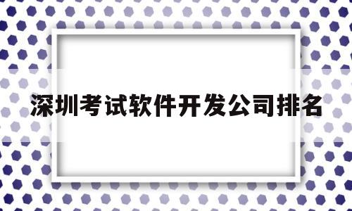 深圳考试软件开发公司排名(深圳考试软件开发公司排名前十)