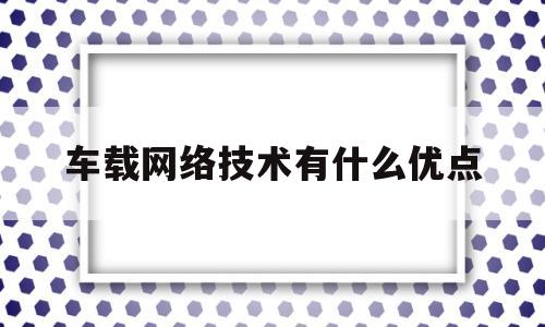 车载网络技术有什么优点(车载网络技术有什么优点吗)