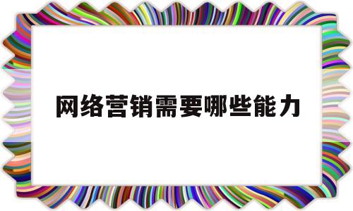 网络营销需要哪些能力(网络营销工作应具备哪些知识和能力)