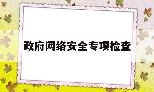 政府网络安全专项检查(政府网络安全专项检查方案)