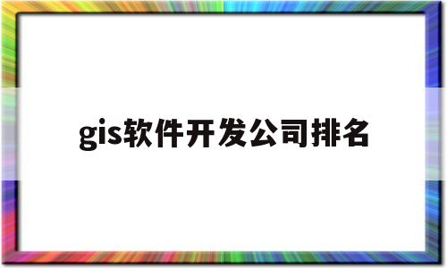 gis软件开发公司排名(中国有哪些大的gis公司及其相应的gis软件产品)