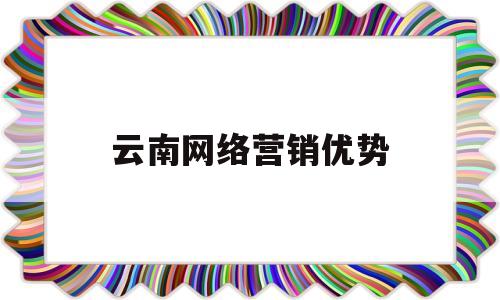 云南网络营销优势(网络营销的优势是什么?举例说明)