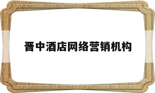 晋中酒店网络营销机构(晋中酒店网络营销机构有哪些)