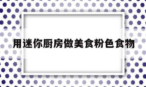 用迷你厨房做美食粉色食物(用迷你厨房做美食粉色食物有哪些)