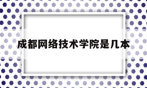 成都网络技术学院是几本(成都网络技术学院是几本院校)