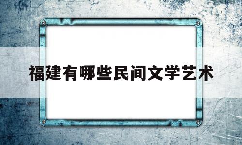 福建有哪些民间文学艺术(福建民间艺术传承和发展前景)