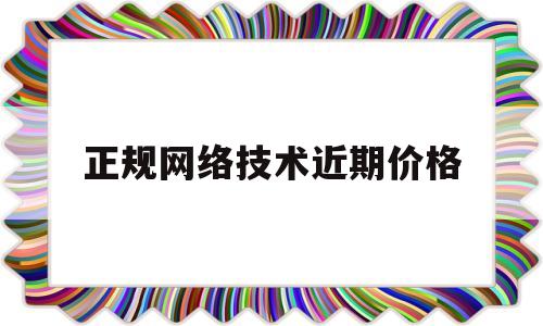 正规网络技术近期价格(正规网络技术近期价格走势)