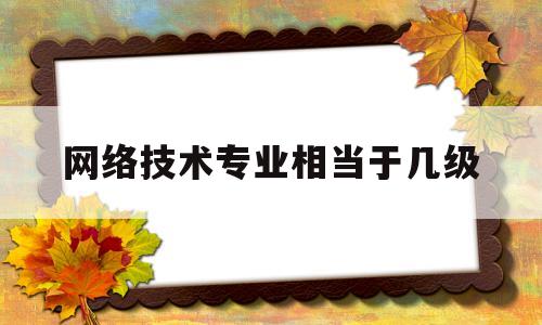 网络技术专业相当于几级(网络技术专业相当于几级职称)