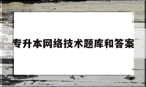 专升本网络技术题库和答案(专升本计算机网络技术知识点大全)