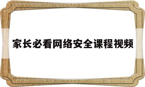 关于家长必看网络安全课程视频的信息