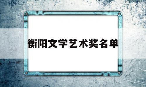 衡阳文学艺术奖名单(衡阳市文艺创作交流中心)