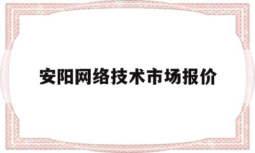 安阳网络技术市场报价(安阳网络技术市场报价公示)