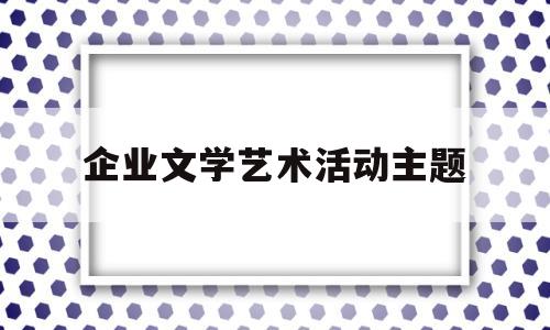 企业文学艺术活动主题(企业文学艺术活动主题有哪些)