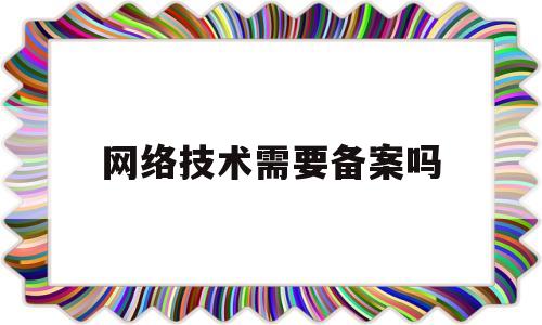 网络技术需要备案吗(网络技术需要备案吗现在)