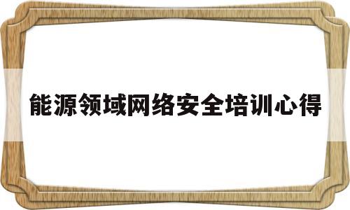 能源领域网络安全培训心得(能源领域网络安全培训心得感悟)