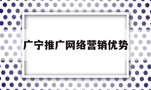 广宁推广网络营销优势(广宁推广网络营销优势有哪些)