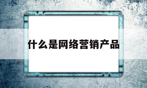 什么是网络营销产品(网络营销和网络推广有什么区别)