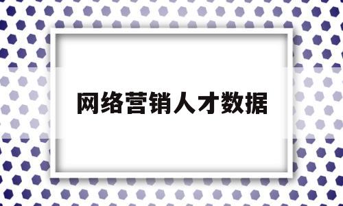 网络营销人才数据(网络营销人才需求总结)