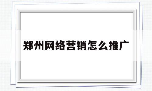 郑州网络营销怎么推广(郑州网络营销怎么推广出来的)