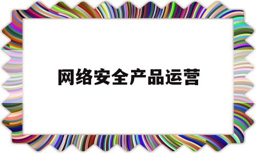 网络安全产品运营(网络安全运营的工作内容)