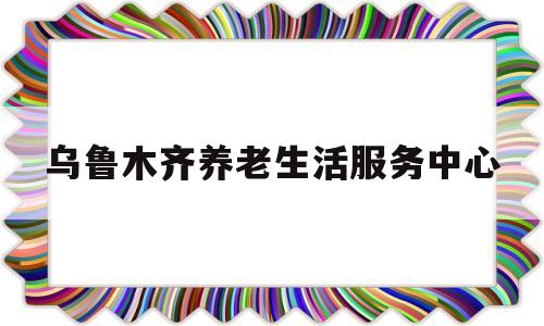 乌鲁木齐养老生活服务中心(乌鲁木齐市居家养老服务中心)