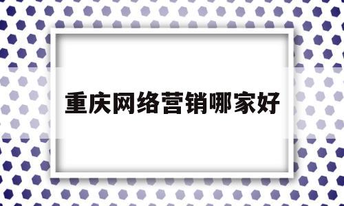 重庆网络营销哪家好(重庆网络营销讲师招聘)