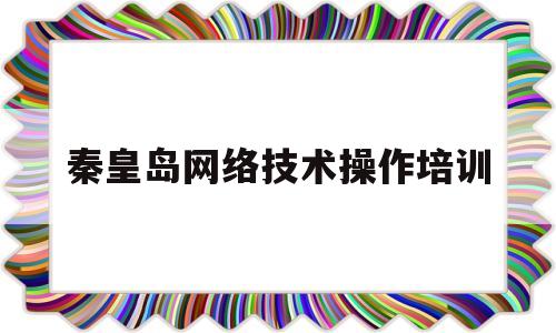 秦皇岛网络技术操作培训(秦皇岛网络技术操作培训机构)