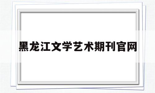 黑龙江文学艺术期刊官网(黑龙江文学艺术期刊官网首页)