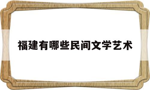 福建有哪些民间文学艺术(福建民间文化活动丰富多彩,独具魅力)