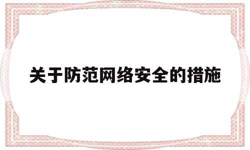 关于防范网络安全的措施(防范网络安全危害有哪些注意事项)