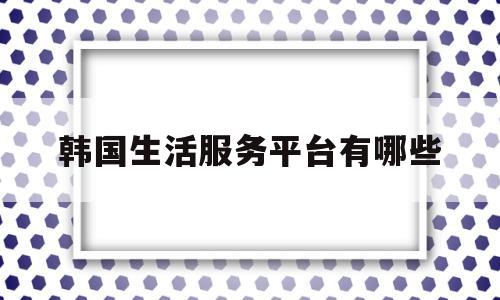 韩国生活服务平台有哪些(韩国生活用品连锁店有哪些)