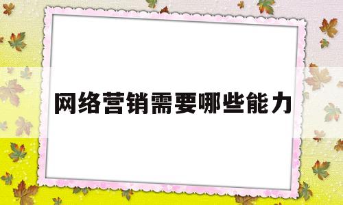 网络营销需要哪些能力(网络营销应该具备哪些能力)