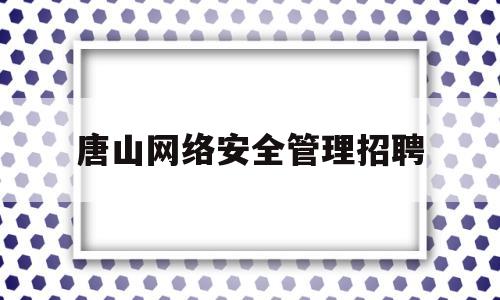 唐山网络安全管理招聘(唐山市公安局网安支队长是谁)