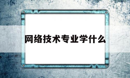 网络技术专业学什么(网络技术专业学什么就业方向)