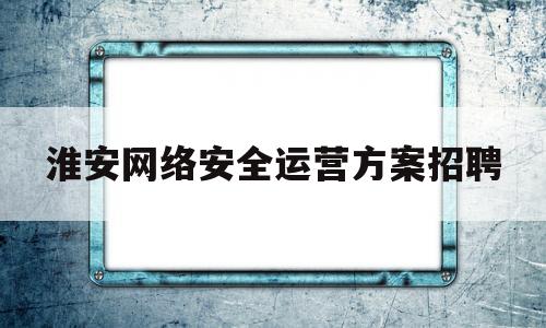 淮安网络安全运营方案招聘(网络安全运营服务工程师是干什么的)