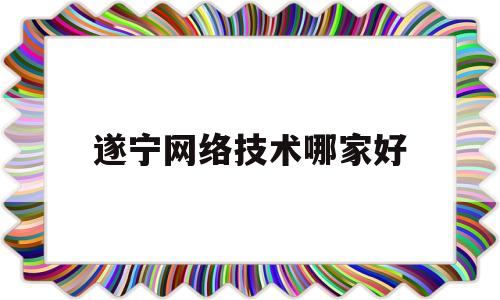 遂宁网络技术哪家好(遂宁市计算机培训机构)