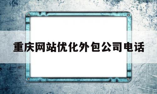 重庆网站优化外包公司电话(重庆网站优化外包公司电话查询)