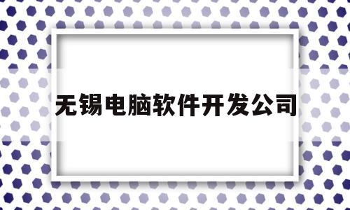 无锡电脑软件开发公司(无锡软件开发工资一般多少)